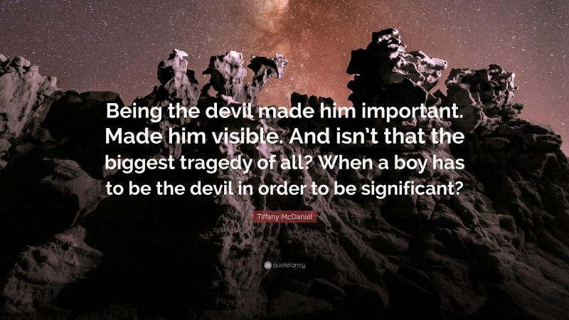 Tiffany McDaniel Quote: “Being the devil made him important. Made him visible. And isn’t that the biggest tragedy of all? When a boy has to be the devil in order to be significant?”