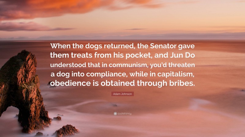 Adam Johnson Quote: “When the dogs returned, the Senator gave them treats from his pocket, and Jun Do understood that in communism, you’d threaten a dog into compliance, while in capitalism, obedience is obtained through bribes.”