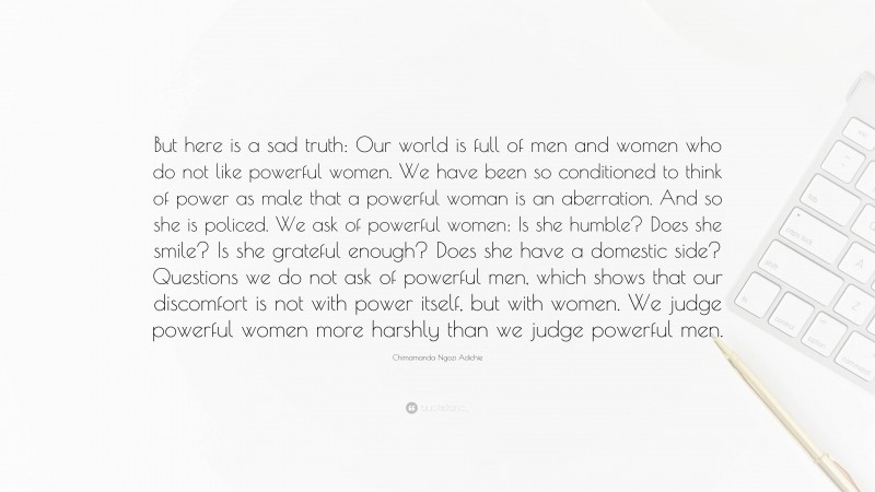 Chimamanda Ngozi Adichie Quote: “But here is a sad truth: Our world is full of men and women who do not like powerful women. We have been so conditioned to think of power as male that a powerful woman is an aberration. And so she is policed. We ask of powerful women: Is she humble? Does she smile? Is she grateful enough? Does she have a domestic side? Questions we do not ask of powerful men, which shows that our discomfort is not with power itself, but with women. We judge powerful women more harshly than we judge powerful men.”