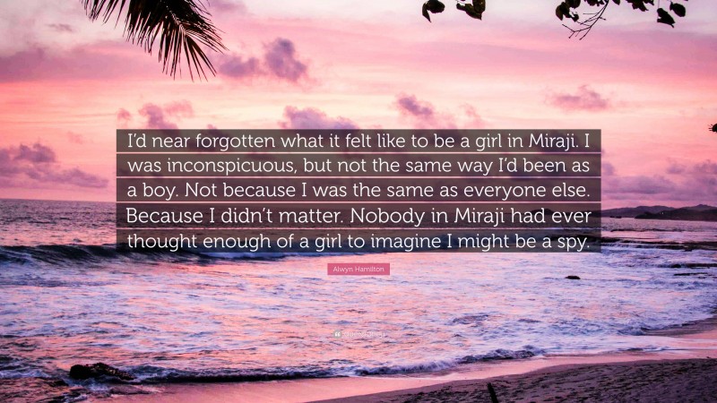 Alwyn Hamilton Quote: “I’d near forgotten what it felt like to be a girl in Miraji. I was inconspicuous, but not the same way I’d been as a boy. Not because I was the same as everyone else. Because I didn’t matter. Nobody in Miraji had ever thought enough of a girl to imagine I might be a spy.”