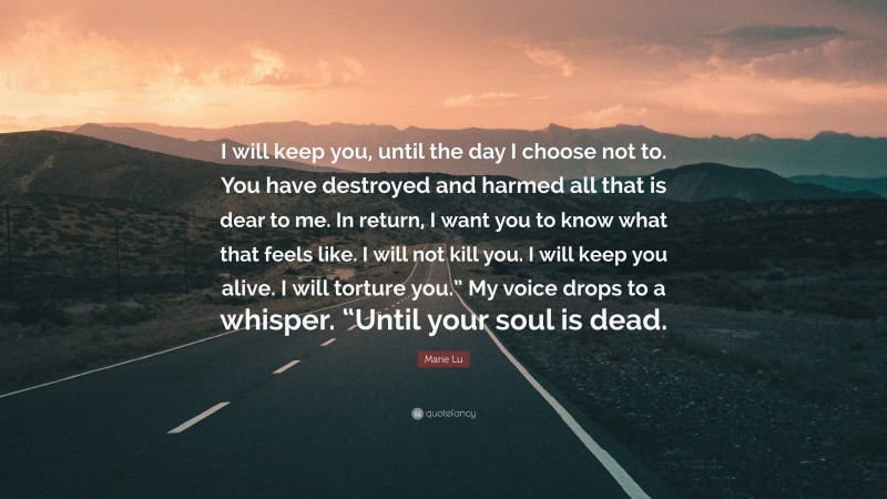 Marie Lu Quote: “I will keep you, until the day I choose not to. You have destroyed and harmed all that is dear to me. In return, I want you to know what that feels like. I will not kill you. I will keep you alive. I will torture you.” My voice drops to a whisper. “Until your soul is dead.”