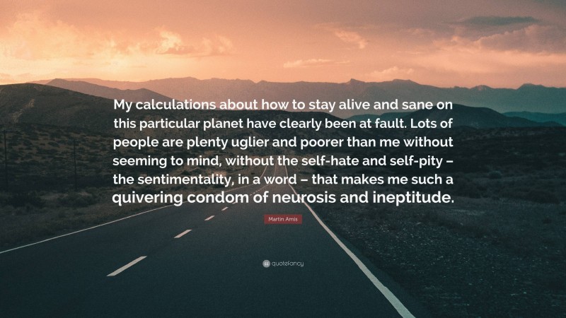 Martin Amis Quote: “My calculations about how to stay alive and sane on this particular planet have clearly been at fault. Lots of people are plenty uglier and poorer than me without seeming to mind, without the self-hate and self-pity – the sentimentality, in a word – that makes me such a quivering condom of neurosis and ineptitude.”