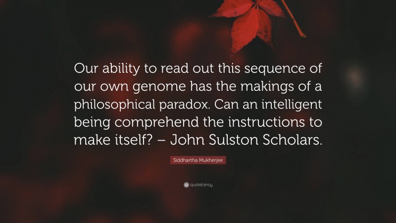 Siddhartha Mukherjee Quote: “Our ability to read out this sequence of our own genome has the makings of a philosophical paradox. Can an intelligent being comprehend the instructions to make itself? – John Sulston Scholars.”