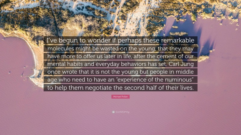 Michael Pollan Quote: “I’ve begun to wonder if perhaps these remarkable molecules might be wasted on the young, that they may have more to offer us later in life, after the cement of our mental habits and everyday behaviors has set. Carl Jung once wrote that it is not the young but people in middle age who need to have an “experience of the numinous” to help them negotiate the second half of their lives.”