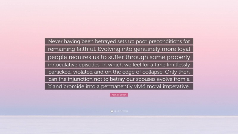 Alain de Botton Quote: “Never having been betrayed sets up poor preconditions for remaining faithful. Evolving into genuinely more loyal people requires us to suffer through some properly innoculative episodes, in which we feel for a time limitlessly panicked, violated and on the edge of collapse. Only then can the injunction not to betray our spouses evolve from a bland bromide into a permanently vivid moral imperative.”