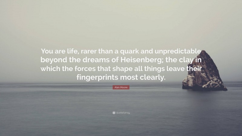 Alan Moore Quote: “You are life, rarer than a quark and unpredictable beyond the dreams of Heisenberg; the clay in which the forces that shape all things leave their fingerprints most clearly.”