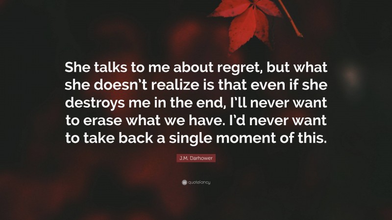 J.M. Darhower Quote: “She talks to me about regret, but what she doesn’t realize is that even if she destroys me in the end, I’ll never want to erase what we have. I’d never want to take back a single moment of this.”