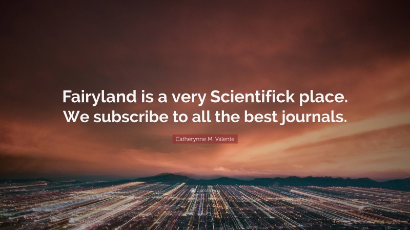 Catherynne M. Valente Quote: “Fairyland is a very Scientifick place. We subscribe to all the best journals.”
