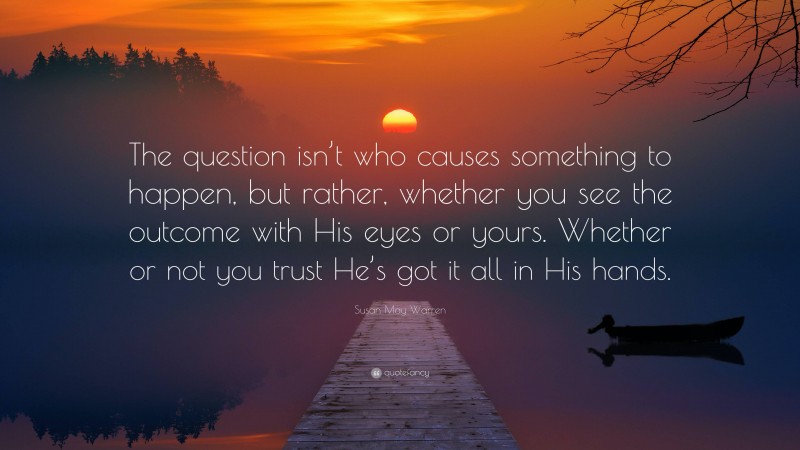 Susan May Warren Quote: “The question isn’t who causes something to happen, but rather, whether you see the outcome with His eyes or yours. Whether or not you trust He’s got it all in His hands.”