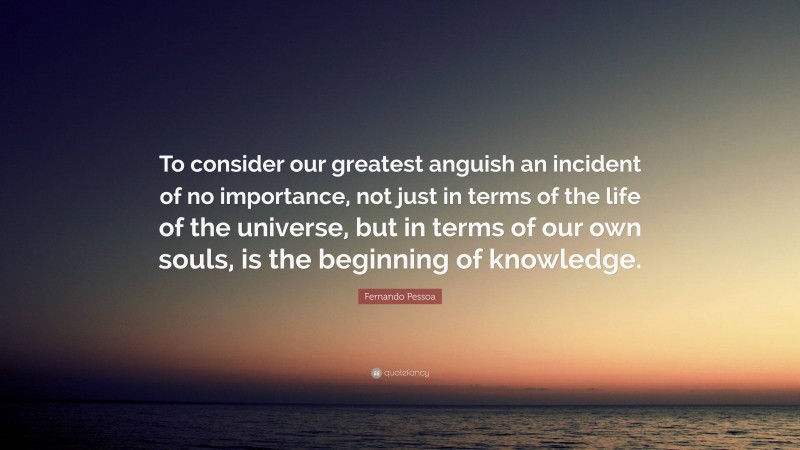 Fernando Pessoa Quote: “To consider our greatest anguish an incident of no importance, not just in terms of the life of the universe, but in terms of our own souls, is the beginning of knowledge.”