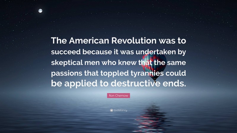 Ron Chernow Quote: “The American Revolution was to succeed because it was undertaken by skeptical men who knew that the same passions that toppled tyrannies could be applied to destructive ends.”