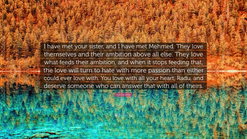 Kiersten White Quote: “I have met your sister, and I have met Mehmed. They love themselves and their ambition above all else. They love what feeds their ambition, and when it stops feeding that, the love will turn to hate with more passion than either could ever love with. You love with all your heart, Radu, and deserve someone who can answer that with all of theirs.”