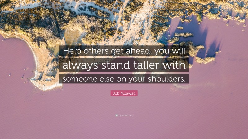 Bob Moawad Quote: “Help others get ahead. you will always stand taller with someone else on your shoulders.”