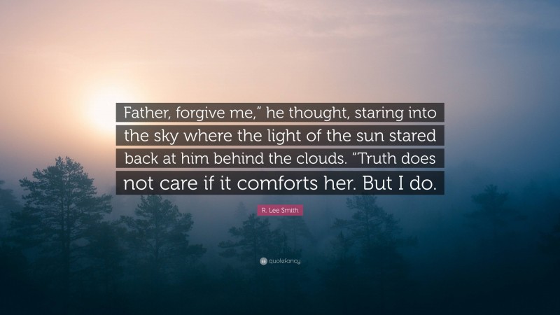 R. Lee Smith Quote: “Father, forgive me,” he thought, staring into the sky where the light of the sun stared back at him behind the clouds. “Truth does not care if it comforts her. But I do.”