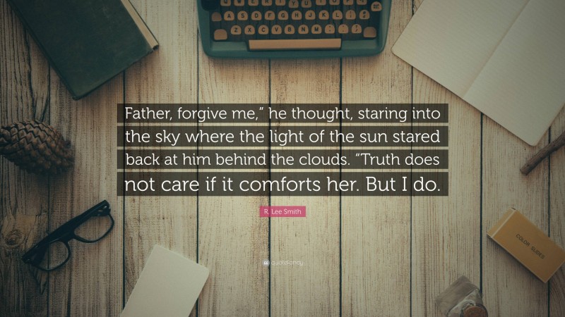 R. Lee Smith Quote: “Father, forgive me,” he thought, staring into the sky where the light of the sun stared back at him behind the clouds. “Truth does not care if it comforts her. But I do.”