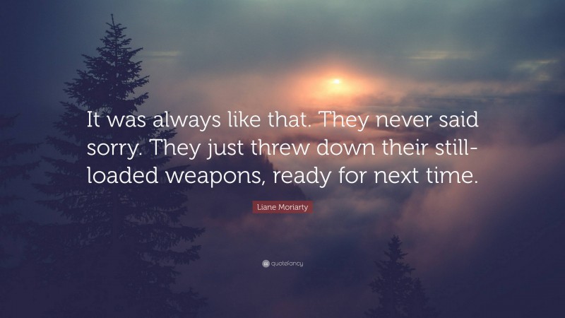 Liane Moriarty Quote: “It was always like that. They never said sorry. They just threw down their still-loaded weapons, ready for next time.”