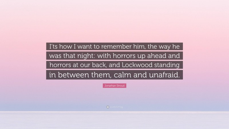 Jonathan Stroud Quote: “I’ts how I want to remember him, the way he was that night: with horrors up ahead and horrors at our back, and Lockwood standing in between them, calm and unafraid.”