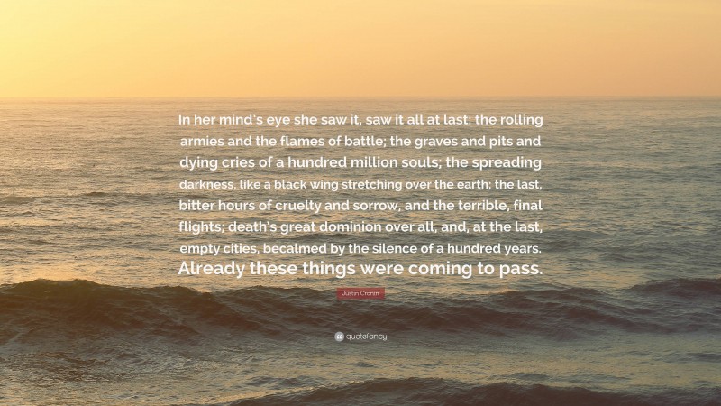 Justin Cronin Quote: “In her mind’s eye she saw it, saw it all at last: the rolling armies and the flames of battle; the graves and pits and dying cries of a hundred million souls; the spreading darkness, like a black wing stretching over the earth; the last, bitter hours of cruelty and sorrow, and the terrible, final flights; death’s great dominion over all, and, at the last, empty cities, becalmed by the silence of a hundred years. Already these things were coming to pass.”