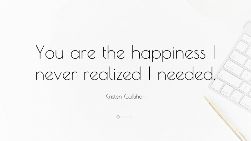 Kristen Callihan Quote: “You are the happiness I never realized I needed.”