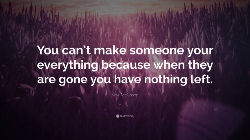 Kate McGahan Quote: “You can’t make someone your everything because when they are gone you have nothing left.”