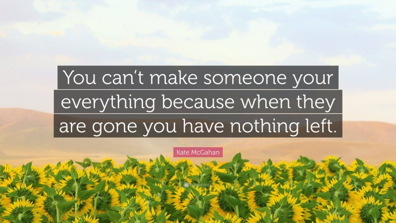 Kate McGahan Quote: “You can’t make someone your everything because when they are gone you have nothing left.”