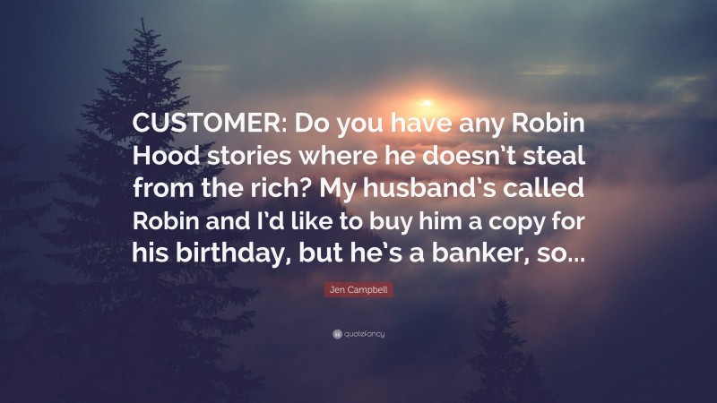 Jen Campbell Quote: “CUSTOMER: Do you have any Robin Hood stories where he doesn’t steal from the rich? My husband’s called Robin and I’d like to buy him a copy for his birthday, but he’s a banker, so...”