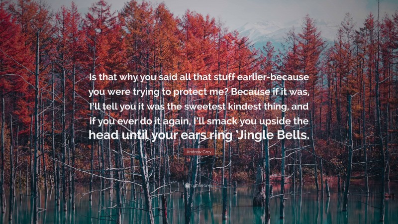 Andrew Grey Quote: “Is that why you said all that stuff earlier-because you were trying to protect me? Because if it was, I’ll tell you it was the sweetest kindest thing, and if you ever do it again, I’ll smack you upside the head until your ears ring ‘Jingle Bells.”