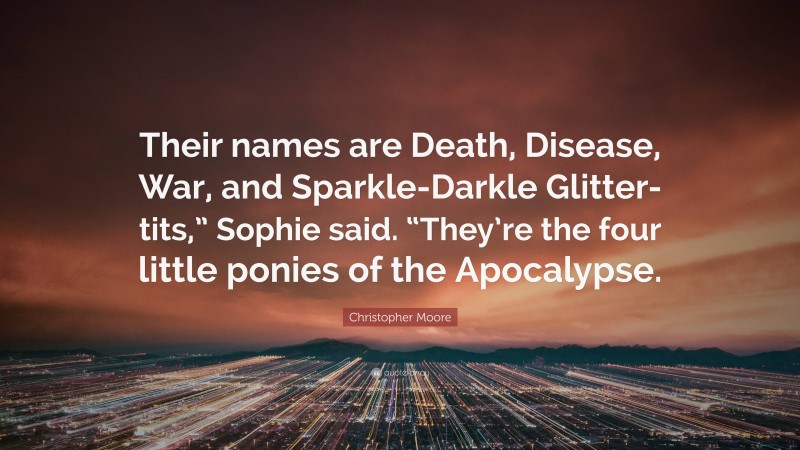 Christopher Moore Quote: “Their names are Death, Disease, War, and Sparkle-Darkle Glitter-tits,” Sophie said. “They’re the four little ponies of the Apocalypse.”