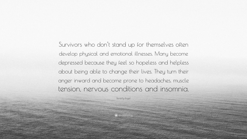 Beverly Engel Quote: “Survivors who don’t stand up for themselves often develop physical and emotional illnesses. Many become depressed because they feel so hopeless and helpless about being able to change their lives. They turn their anger inward and become prone to headaches, muscle tension, nervous conditions and insomnia.”