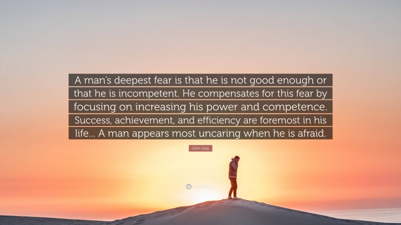 John Gray Quote: “A man’s deepest fear is that he is not good enough or that he is incompetent. He compensates for this fear by focusing on increasing his power and competence. Success, achievement, and efficiency are foremost in his life... A man appears most uncaring when he is afraid.”
