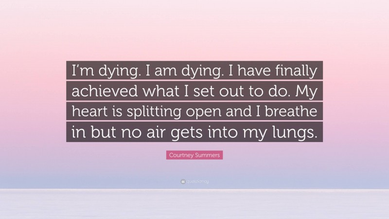 Courtney Summers Quote: “I’m dying. I am dying. I have finally achieved what I set out to do. My heart is splitting open and I breathe in but no air gets into my lungs.”