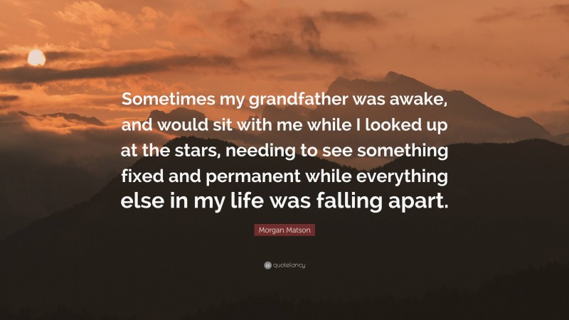 Morgan Matson Quote: “Sometimes my grandfather was awake, and would sit with me while I looked up at the stars, needing to see something fixed and permanent while everything else in my life was falling apart.”