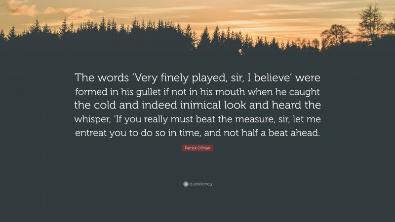 Patrick O'Brian Quote: “The words ‘Very finely played, sir, I believe’ were formed in his gullet if not in his mouth when he caught the cold and indeed inimical look and heard the whisper, ‘If you really must beat the measure, sir, let me entreat you to do so in time, and not half a beat ahead.”