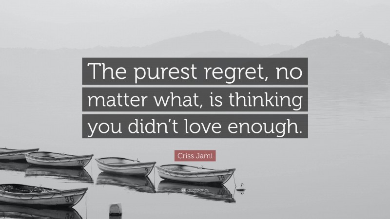 Criss Jami Quote: “The purest regret, no matter what, is thinking you didn’t love enough.”