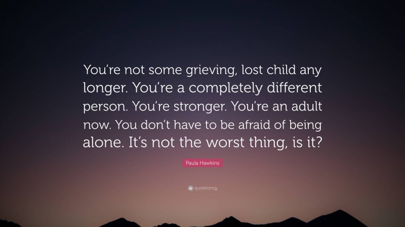 Paula Hawkins Quote: “You’re not some grieving, lost child any longer. You’re a completely different person. You’re stronger. You’re an adult now. You don’t have to be afraid of being alone. It’s not the worst thing, is it?”