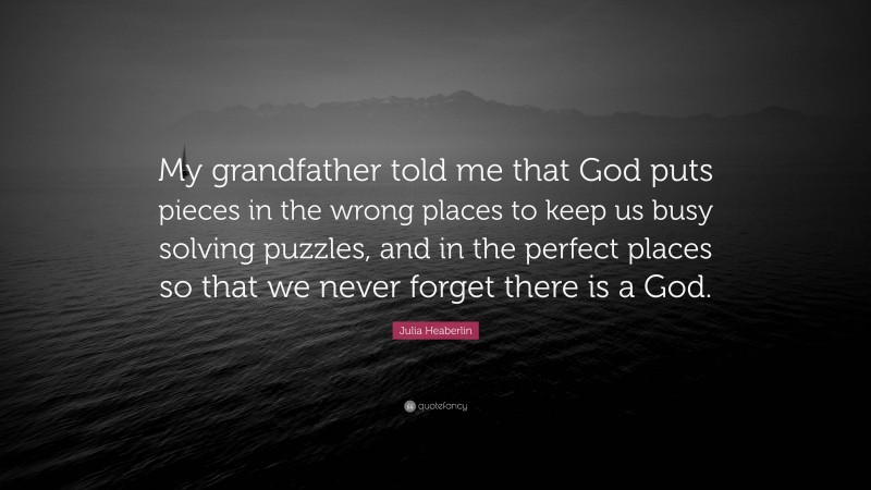 Julia Heaberlin Quote: “My grandfather told me that God puts pieces in the wrong places to keep us busy solving puzzles, and in the perfect places so that we never forget there is a God.”
