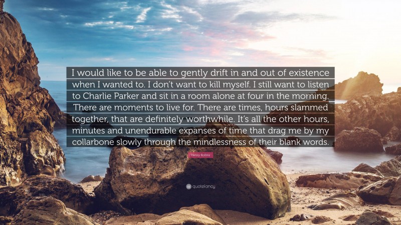 Henry Rollins Quote: “I would like to be able to gently drift in and out of existence when I wanted to. I don’t want to kill myself. I still want to listen to Charlie Parker and sit in a room alone at four in the morning. There are moments to live for. There are times, hours slammed together, that are definitely worthwhile. It’s all the other hours, minutes and unendurable expanses of time that drag me by my collarbone slowly through the mindlessness of their blank words.”