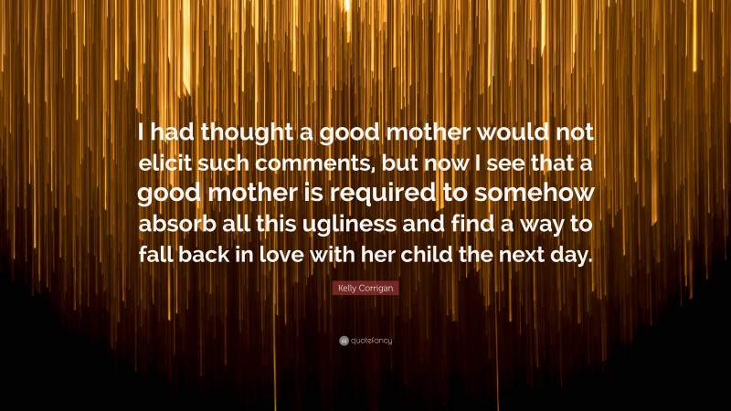 Kelly Corrigan Quote: “I had thought a good mother would not elicit such comments, but now I see that a good mother is required to somehow absorb all this ugliness and find a way to fall back in love with her child the next day.”