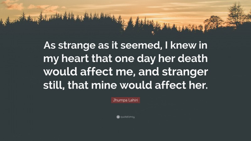 Jhumpa Lahiri Quote: “As strange as it seemed, I knew in my heart that one day her death would affect me, and stranger still, that mine would affect her.”