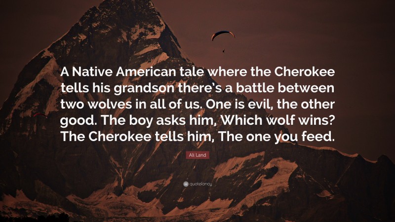 Ali Land Quote: “A Native American tale where the Cherokee tells his grandson there’s a battle between two wolves in all of us. One is evil, the other good. The boy asks him, Which wolf wins? The Cherokee tells him, The one you feed.”
