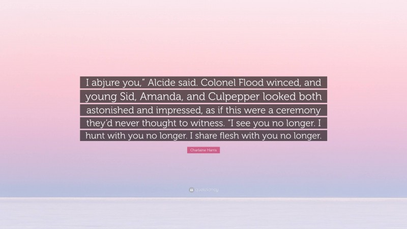 Charlaine Harris Quote: “I abjure you,” Alcide said. Colonel Flood winced, and young Sid, Amanda, and Culpepper looked both astonished and impressed, as if this were a ceremony they’d never thought to witness. “I see you no longer. I hunt with you no longer. I share flesh with you no longer.”