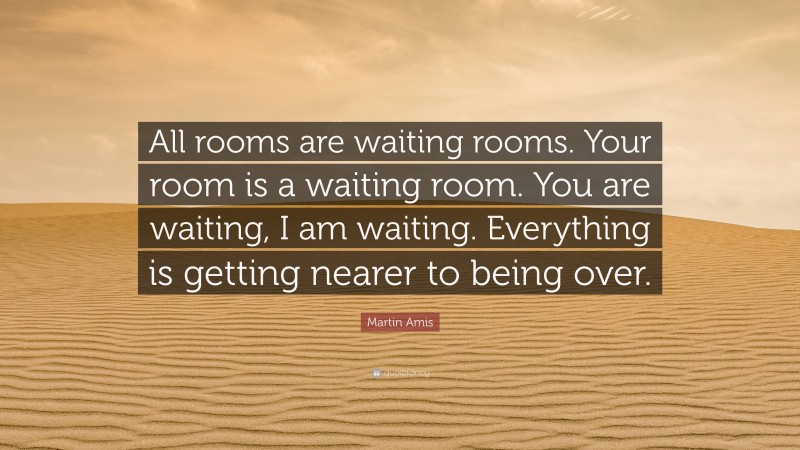 Martin Amis Quote: “All rooms are waiting rooms. Your room is a waiting room. You are waiting, I am waiting. Everything is getting nearer to being over.”