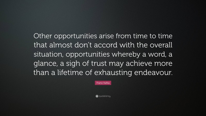 Franz Kafka Quote: “Other opportunities arise from time to time that almost don’t accord with the overall situation, opportunities whereby a word, a glance, a sigh of trust may achieve more than a lifetime of exhausting endeavour.”