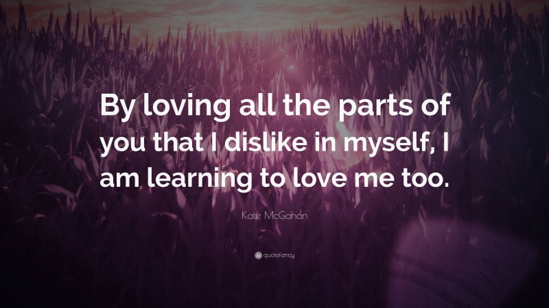 Kate McGahan Quote: “By loving all the parts of you that I dislike in myself, I am learning to love me too.”