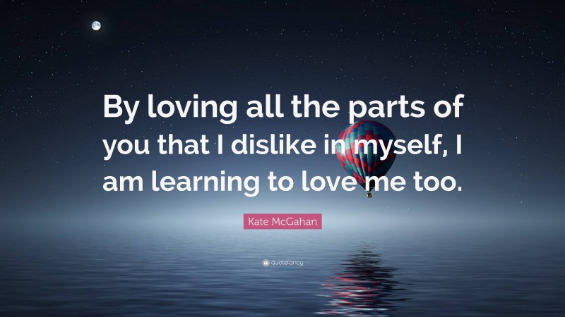 Kate McGahan Quote: “By loving all the parts of you that I dislike in myself, I am learning to love me too.”