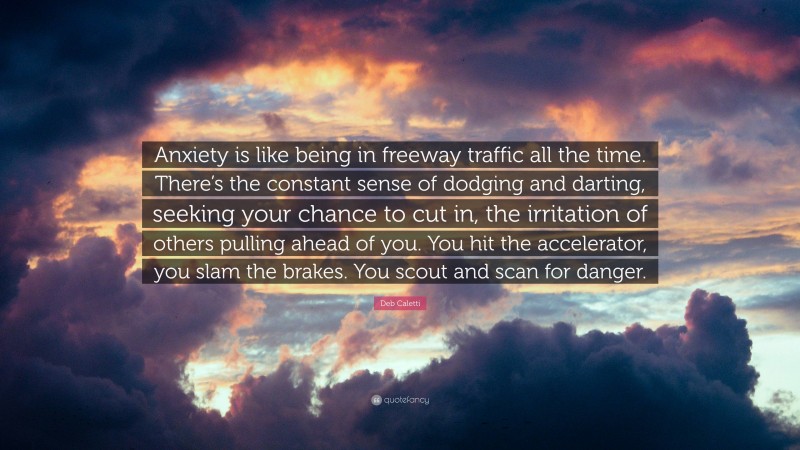 Deb Caletti Quote: “Anxiety is like being in freeway traffic all the time. There’s the constant sense of dodging and darting, seeking your chance to cut in, the irritation of others pulling ahead of you. You hit the accelerator, you slam the brakes. You scout and scan for danger.”