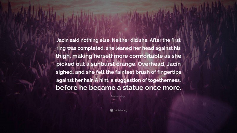 Marissa Meyer Quote: “Jacin said nothing else. Neither did she. After the first ring was completed, she leaned her head against his thigh, making herself more comfortable as she picked out a sunburst orange. Overhead, Jacin sighed, and she felt the faintest brush of fingertips against her hair. A hint, a suggestion of togetherness, before he became a statue once more.”