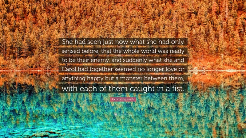 Patricia Highsmith Quote: “She had seen just now what she had only sensed before, that the whole world was ready to be their enemy, and suddenly what she and Carol had together seemed no longer love or anything happy but a monster between them, with each of them caught in a fist.”