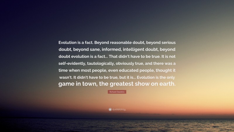 Richard Dawkins Quote: “Evolution is a fact. Beyond reasonable doubt, beyond serious doubt, beyond sane, informed, intelligent doubt, beyond doubt evolution is a fact... That didn’t have to be true. It is not self-evidently, tautologically, obviously true, and there was a time when most people, even educated people, thought it wasn’t. It didn’t have to be true, but it is... Evolution is the only game in town, the greatest show on earth.”
