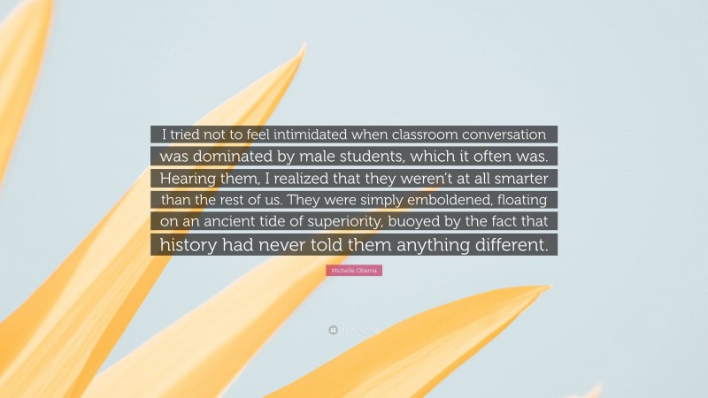 Michelle Obama Quote: “I tried not to feel intimidated when classroom conversation was dominated by male students, which it often was. Hearing them, I realized that they weren’t at all smarter than the rest of us. They were simply emboldened, floating on an ancient tide of superiority, buoyed by the fact that history had never told them anything different.”